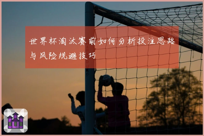 世界杯淘汰赛前如何分析投注思路与风险规避技巧